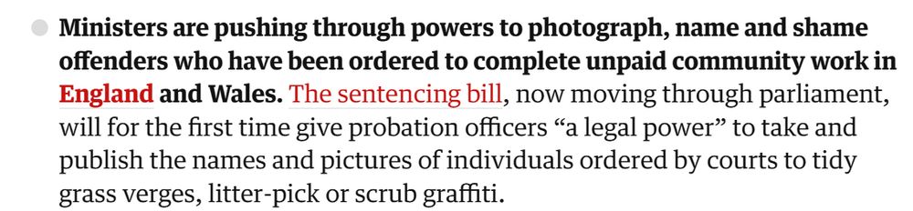 Ministers are pushing through powers to photograph, name and shame offenders who have been ordered to complete unpaid community work in England and Wales. The sentencing bill, now moving through parliament, will for the first time give probation officers “a legal power” to take and publish the names and pictures of individuals ordered by courts to tidy grass verges, litter-pick or scrub graffiti.