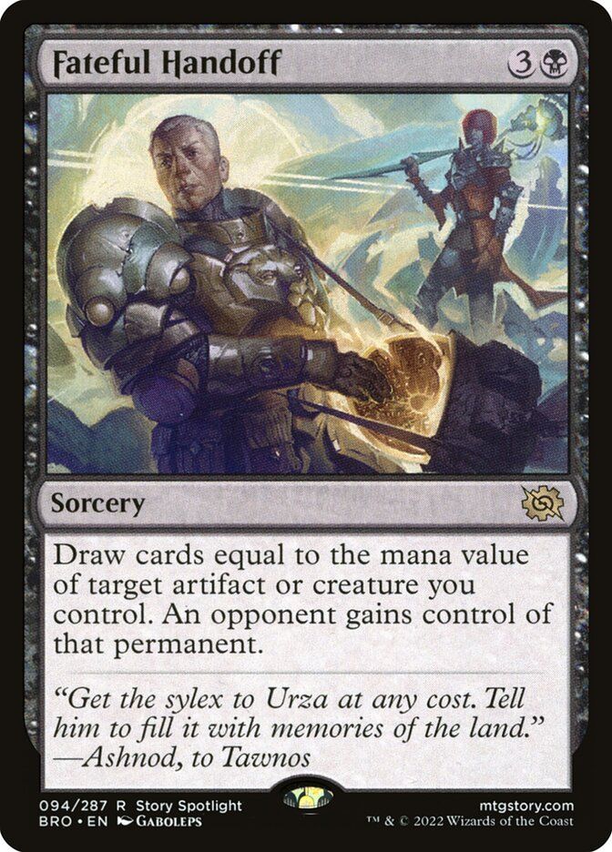 A MtG card, image: A man in heavy armor shoves a glowing disc into a bag, an armored woman with a large weapon stands behind him

Fateful Handoff
{3}{B}
Sorcery

Draw cards equal to the mana value of target artifact or creature you control. An opponent gains control of that permanent.

“Get the sylex to Urza at any cost. Tell him to fill it with memories of the land.”
—Ashnod, to Tawnos