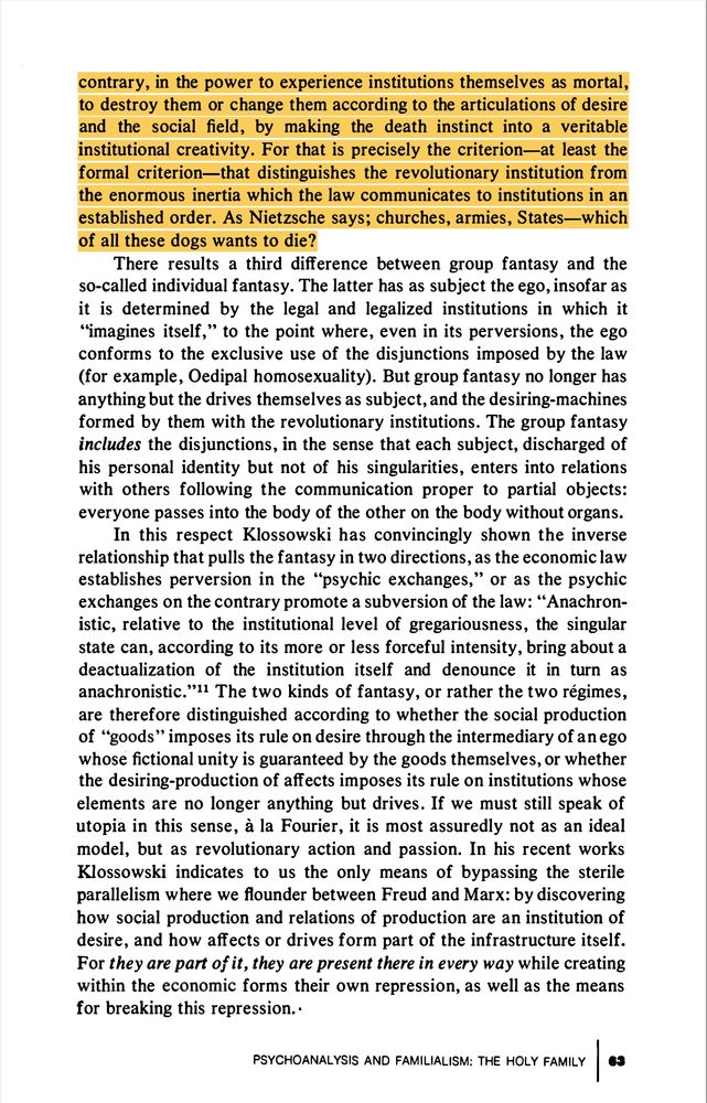 contrary, in the power to experience institutions themselves as mortal ,
to destroy them or change them accordi ng to the articulations of desire
and the social field , by making the death instinct into a veritable
institutional creativity. For that is precisely the criterion-at least the
formal criterion-that distinguishes the revolutionary institution from
the enormous inertia which the law communicates to institutions in an
established order. As Nietzsche says ; churche s , armies , States-which
of all these dogs wants to die?