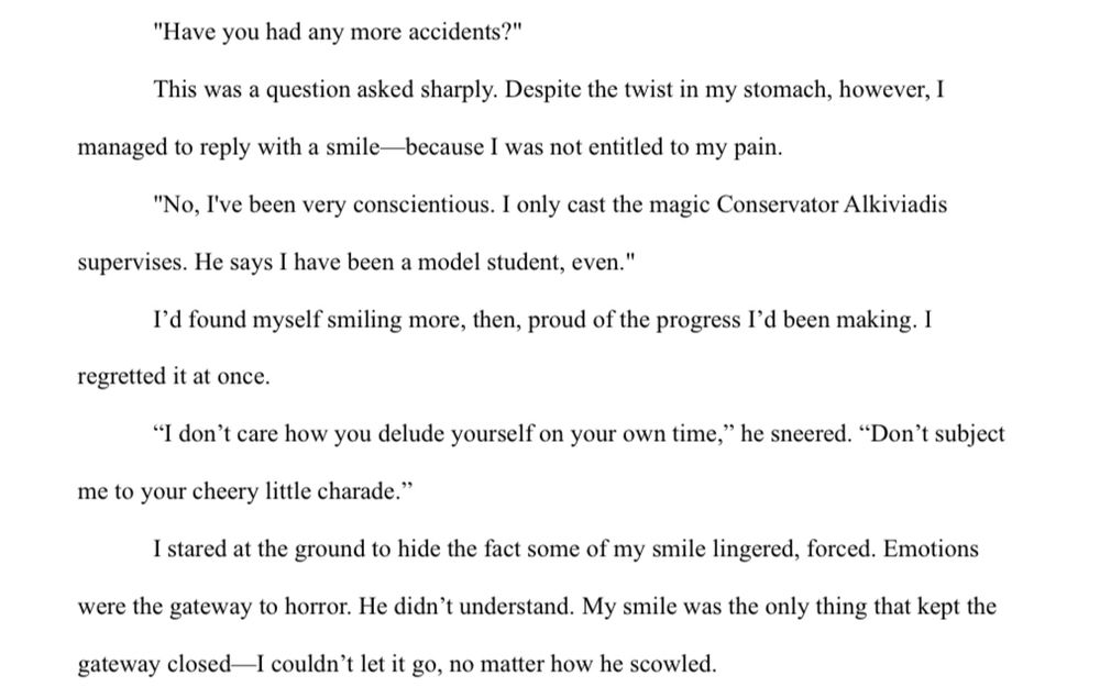 "Have you had any more accidents?"
This was a question asked sharply. Despite the twist in my stomach, however, I managed to reply with a smile—because I was not entitled to my pain.

"No, I've been very conscientious. I only cast the magic Conservator Alkiviadis supervises. He says I have been a model student, even."

I’d found myself smiling more, then, proud of the progress I’d been making. I regretted it at once.

“I don’t care how you delude yourself on your own time,” he sneered. “Don’t subject me to your cheery little charade.”

I stared at the ground to hide the fact some of my smile lingered, forced. Emotions were the gateway to horror. He didn’t understand. My smile was the only thing that kept the gateway closed—I couldn’t let it go, no matter how he scowled.