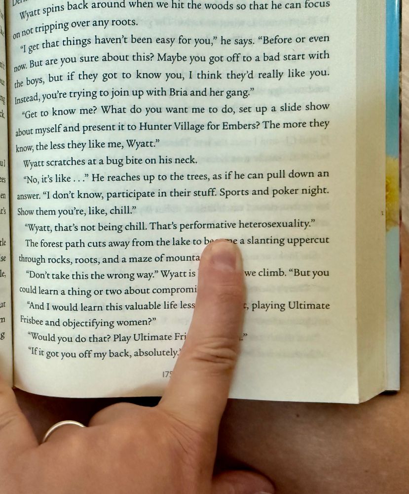 Text excerpt from the novel: 
"I get that things haven't been easy for you," he says. "Before or even now. But are you sure about this? Maybe you got off to a bad start with the boys, but if they got to know you, I think they'd really like you.
Instead, you're trying to join up with Bria and her gang."
*Get to know me? What do you want me to do, set up a slide show about myself and present it to Hunter Village for Embers? The more they know, the less they like me, Wyatt."
Wyatt scratches at a bug bite on his neck.
"No, it's like..." He reaches up to the trees, as if he can pull down an answer. "I don't know, participate in their stuff. Sports and poker night.
Show them you're, like, chill."
"Wyatt, that's not being chill. That's performative heterosexuality."