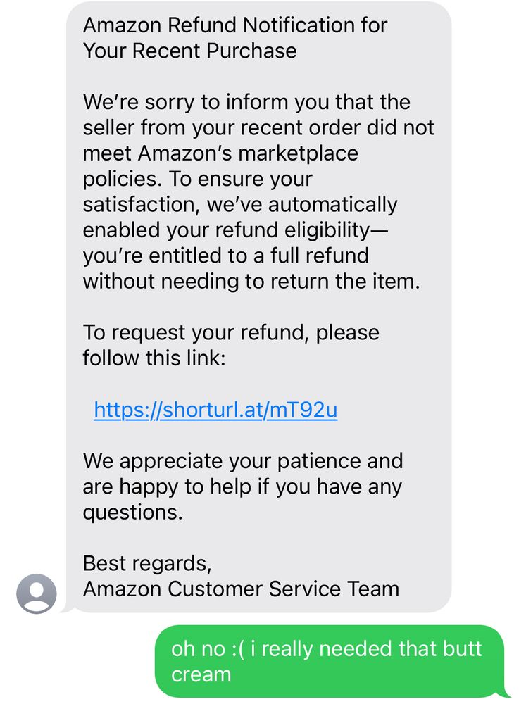 screenshot of text conversation 

Amazon Refund Notification for Your Recent Purchase
We're sorry to inform you that the seller from your recent order did not meet Amazon's marketplace policies. To ensure your
satisfaction, we've automatically enabled your refund eligibility-you're entitled to a full refund without needing to return the item.
To request your refund, please follow this link:
https://shorturl.at/mT92u
We appreciate your patience and are happy to help if you have any questions.
Best regards,
Amazon Customer Service Team


me:
oh no: ( i really needed that butt cream