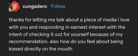 tumblr post from cungadero

thanks for letting me talk about a piece of media i love with you and responding in earnest interest with the intent of checking it out for yourself because of my recommendation. also how do you feel about being kissed directly on the mouth