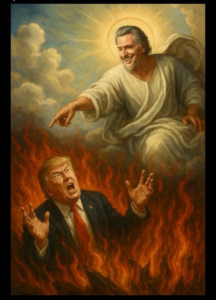 A sarcastic image of Gov Gavin Newsom on the clouds as God, and a picture of the mentally incompetent, deranged, decrepit trump, with the look of horror on his face and his tiny hands outstretched, as if to being cast to hell by Newsom. 
Newsom’s social media experts are killing it, and driving Putin’s fluffer absolutely insane and I am here for every single tantrum! 