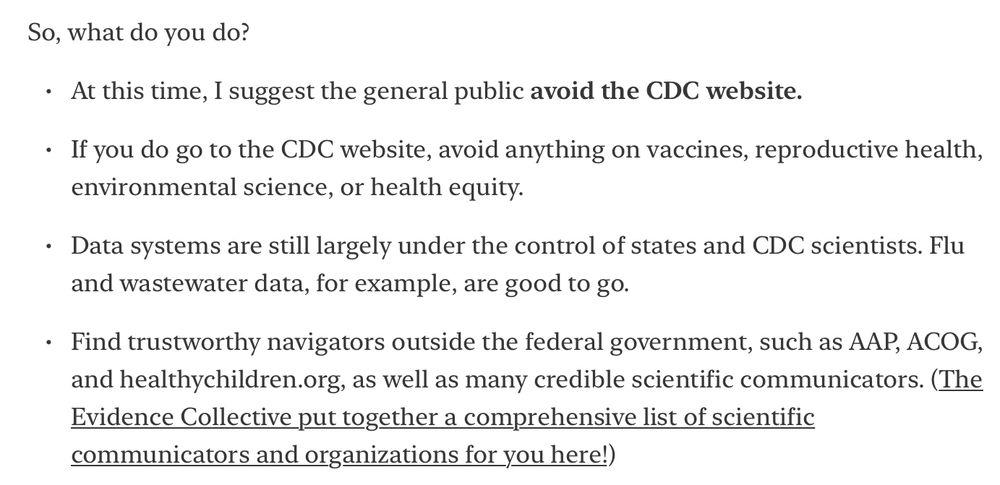 Text from screen shot: 

So, what do you do?

At this time, I suggest the general public avoid the CDC website.

If you do go to the CDC website, avoid anything on vaccines, reproductive health, environmental science, or health equity. 

Data systems are still largely under the control of states and CDC scientists. Flu and wastewater data, for example, are good to go.

Find trustworthy navigators outside the federal government, such as AAP, ACOG, and healthychildren.org, as well as many credible scientific communicators. (The Evidence Collective put together a comprehensive list of scientific communicators and organizations for you here!) LINK: https://docs.google.com/document/d/14eE9AoiQf3W1lGV3t0DxVXN08w8v2IYP_BiX2vN0mJY/edit?tab=t.0