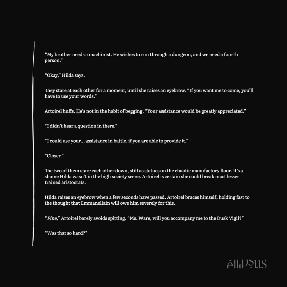 A picture of a snippet from the aforementioned chapter. It reads:

“My brother needs a machinist. He wishes to run through a dungeon, and we need a fourth person.”

“Okay,” Hilda says. 

They stare at each other for a moment, until she raises an eyebrow. “If you want me to come, you’ll have to use your words.”

Artoirel huffs. He’s not in the habit of begging. “Your assistance would be greatly appreciated.”

“I didn’t hear a question in there.”

“I could use your… assistance in battle, if you are able to provide it.”

“Closer.”

The two of them stare each other down, still as statues on the chaotic manufactory floor. It’s a shame Hilda wasn’t in the high society scene. Artoirel is certain she could break most lesser trained aristocrats.

Hilda raises an eyebrow when a few seconds have passed. Artoirel braces himself, holding fast to the thought that Emmanellain will owe him severely for this.

“Fine,” Artoirel barely avoids spitting. “Ms. Ware, will you accompany me to the Dusk Vigil?”

“Was that so hard?”
