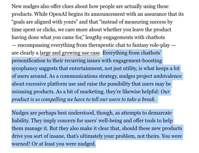 Everything from chatbots’ personification to their recurring issues with engagement-boosting sycophancy suggests that entertainment, not just utility, is what keeps a lot of users around. As a communications strategy, nudges project ambivalence about excessive platform use and raise the possibility that users may be misusing products. As a bit of marketing, they’re likewise helpful: Our product is so compelling we have to tell our users to take a break. 
Nudges are perhaps best understood, though, as attempts to demarcate liability. They imply concern for users’ well-being and offer tools to help them manage it. But they also make it clear that, should these new products drive you sort of insane, that’s ultimately your problem, not theirs. You were warned! Or at least you were nudged.
