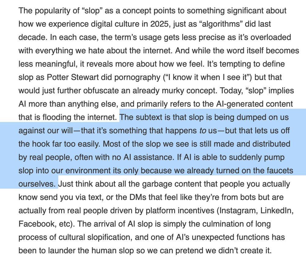 The subtext is that slop is being dumped on us against our will—that it’s something that happens to us—but that lets us off the hook far too easily. Most of the slop we see is still made and distributed by real people, often with no AI assistance. If AI is able to suddenly pump slop into our environment its only because we already turned on the faucets ourselves.