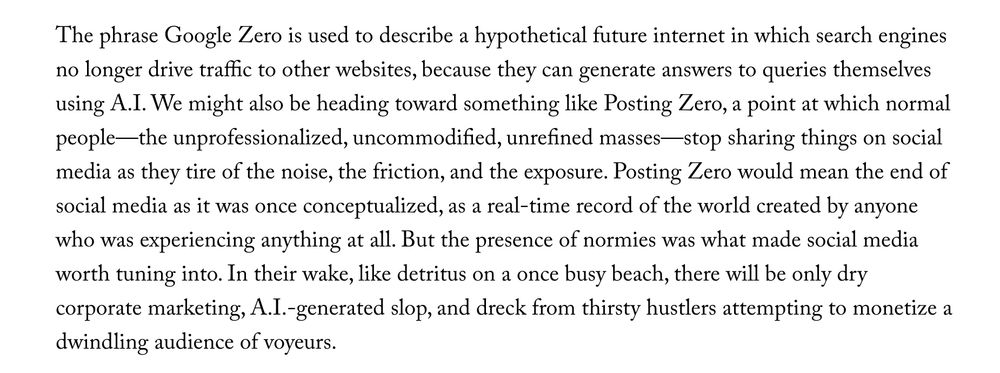 The phrase Google Zero is used to describe a hypothetical future internet in which search engines no longer drive traffic to other websites, because they can generate answers to queries themselves using A.I. We might also be heading toward something like Posting Zero, a point at which normal people—the unprofessionalized, uncommodified, unrefined masses—stop sharing things on social media as they tire of the noise, the friction, and the exposure. Posting Zero would mean the end of social media as it was once conceptualized, as a real-time record of the world created by anyone who was experiencing anything at all. But the presence of normies was what made social media worth tuning into. In their wake, like detritus on a once busy beach, there will be only dry corporate marketing, A.I.-generated slop, and dreck from thirsty hustlers attempting to monetize a dwindling audience of voyeurs.