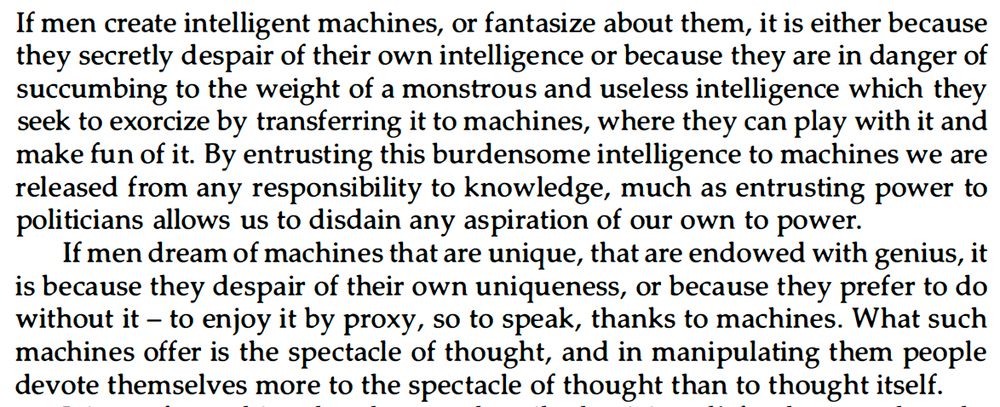 If men create intelligent machines, or fantasize about them, it is either because
they secretly despair of their own intelligence or because they are in danger of
succumbing to the weight of a monstrous and useless intelligence which they
seek to exorcize by transferring it to machines, where they can play with it and
make fun of it. By entrusting this burdensome intelligence to machines we are
released from any responsibility to knowledge, much as entrusting power to
politicians allows us to disdain any aspiration of our own to power.
If men dream of machines that are unique, that are endowed with genius, it
is because they despair of their own uniqueness, or because they prefer to do
without it - to enjoy it by proxy, so to speak, thanks to machines. What such
machines offer is the spectacle of thought, and in manipulating them peopl