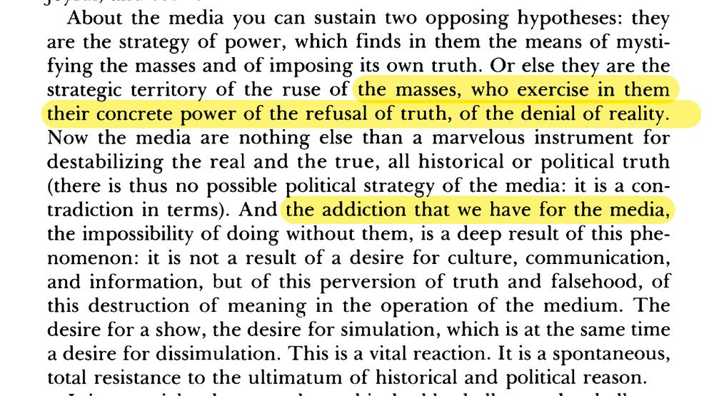 About the media you can sustain two opposing hypotheses: they
are the strategy of power, which finds in them the means of
mystifying the masses and of imposing its own truth. Or else they
are the strategic territory of the ruse of the masses, who exercise in
them their concrete power of the refusal of truth, of the denial of
reality. Now the media are nothing else than a marvellous instrument
for destablizing the real and the true, all historical or political truth
(there is thus no possible political strategy of the media: it is a
contradiction in terms). And the addiction that we have for the
media, the impossibility of doing without them, is a deep result of
this phenomenon: it is not a result of a desire for culture,
communication, and information, but of this perversion of truth and
falsehood, of this destruction of meaning in the operation of the
medium. The desire for a show, the desire for simulation, which is
at the same time a desire for dissimulation. This is a vital reaction.
It is a spontaneous, total resistance to the ultimatum of historical
and political reason.