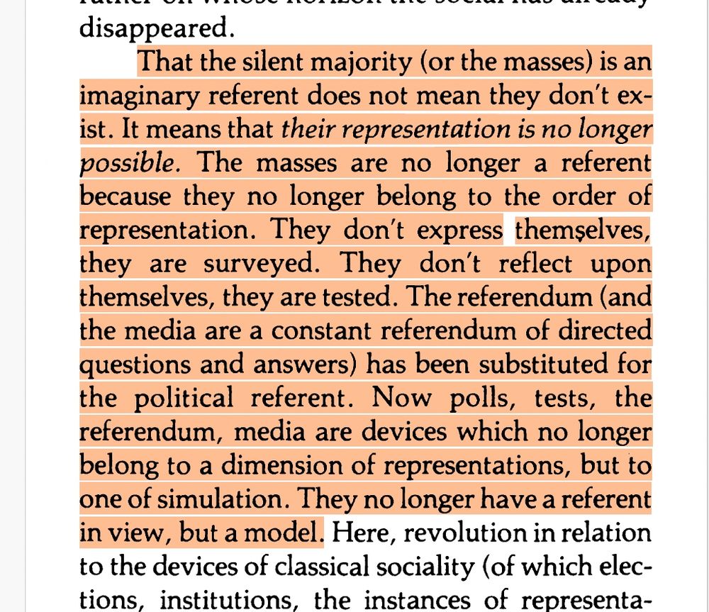 That the silent majority (or the masses) is an
imaginary referent does not mean they don't ex
ist.
It means that their representation is no longer
possible. The masses are no longer a referent
because they no longer belong to the order of
representation. They don't express
them~elves,
they are surveyed. They don't reflect upon
themselves, they are tested. The referendum (and
the media are a constant referendum of directed
questions and answers) has been substituted for
the political referent. Now polls, tests, the
referendum, media are devices which no longer
belong to a dimension of representations, but to
one of simulation. They no longer have a referent
in view, but a model.