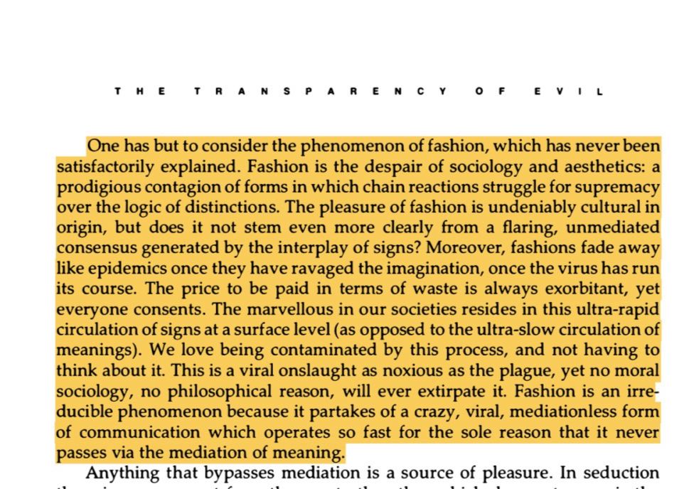 One has but to consider the phenomenon of fashion, which has never been satisfactorily explained. Fashion is the despair of sociology and aesthetics: a prodigious contagion of forms in which chain reactions struggle for supremacy over the logic of distinctions. The pleasure of fashion is undeniably cultural in origin, but does it not stem even more clearly from a flaring, unmediated consensus generated by the interplay of signs? Moreover, fashions fade away like epidemics once they have ravaged the imagination, once the virus has run its course. The price to be paid in terms of waste is always exorbitant, yet everyone consents. The marvellous in our societies resides in this ultra-rapid circulation of signs at a surface level (as opposed to the ultra-slow circulation of meanings). We love being contaminated by this process, and not having to think about it. This is a viral onslaught as noxious as the plague, yet no moral sociology, no philosophical reason, will ever extirpate it. Fashion is an irreducible phenomenon because it partakes of a crazy, viral, mediationless form of communication which operates so fast for the sole reason that it never passes via the mediation of meaning.