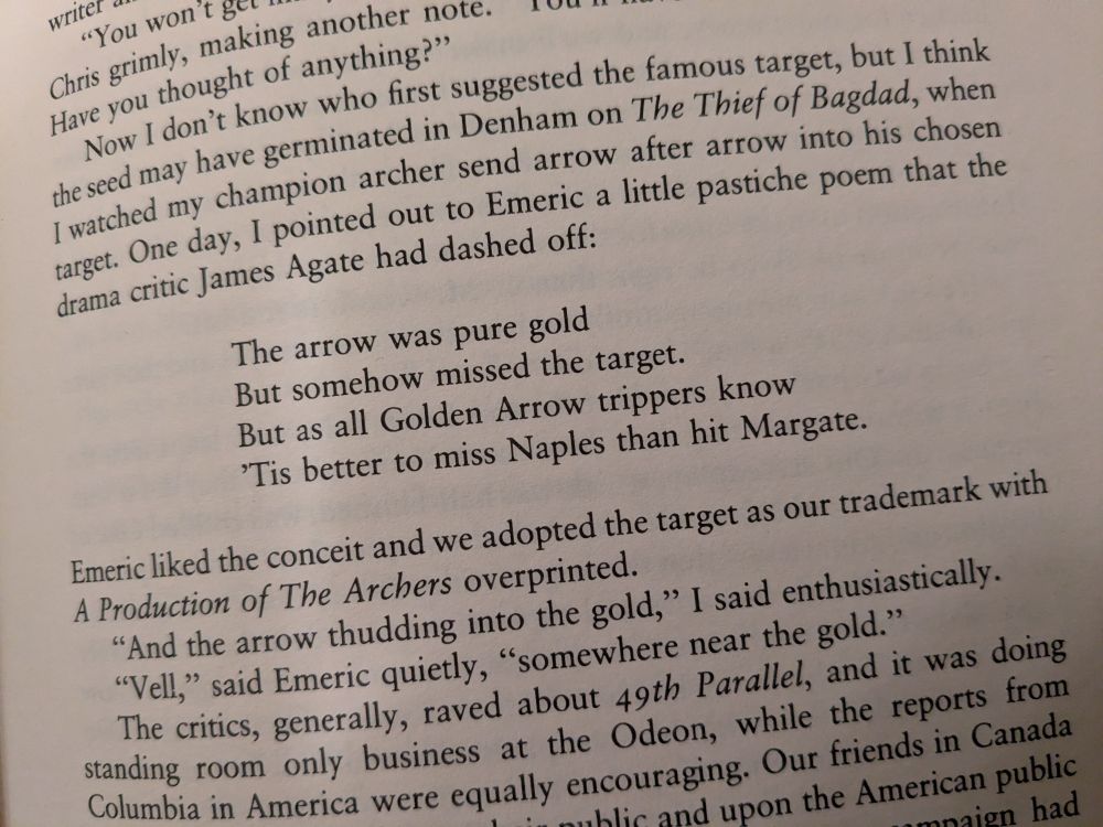 One day, I pointed out to Emeric a little pastiche poem that the drama critic James Agate had dashed off:

The arrow was pure gold But somehow missed the target.
But as all Golden Arrow trippers know
'Tis better to miss Naples than hit Margate.

Emeric liked the conceit and we adopted the target as our trademark with A Production of The Archers overprinted.

"And the arrow thudding into the gold," I said enthusiastically.

"Vell," said Emeric quietly, "somewhere near the gold."