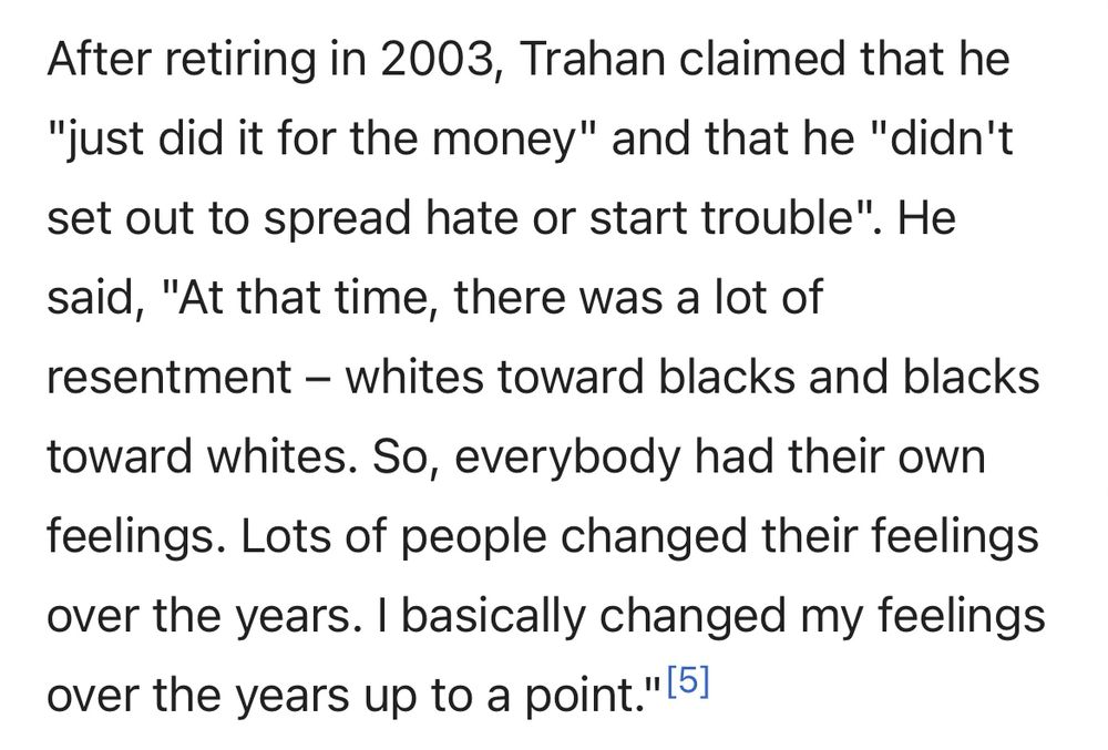 Screenshot of Wikipedia stating ‘After retiring in 2003, Trahan claimed that he
"just did it for the money" and that he "didn't set out to spread hate or start trouble". He said, "At that time, there was a lot of resentment - whites toward blacks and blacks toward whites. So, everybody had their own feelings. Lots of people changed their feelings over the years. I basically changed my feelings over the years up to a point."’