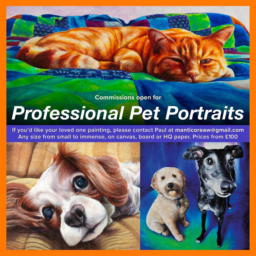 Square promo flyer - Commissions open for Professional Pet Portraits
If you'd like your loved one painitng please contact Paul at manticoreaw@gmail.com
Any size from small to immense, on canvas, board or HQ paper. prices from £100.
An orange border surrounds portraits of a ginger cat, a cavalier spaniel, and two dogs.