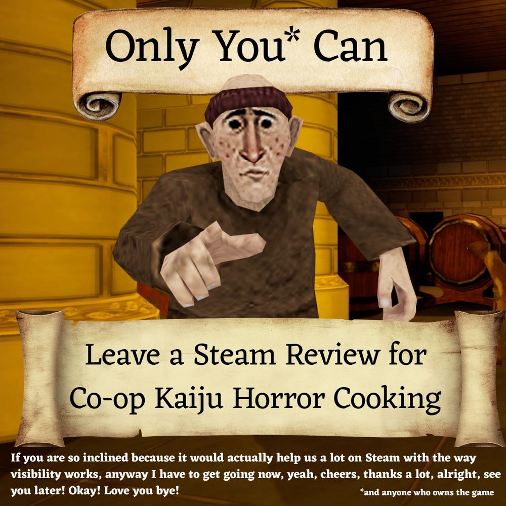 Text reads:
Only you* Can

Leave a Steam Review for Co-op Kaiju Horror Cooking

If you are so inclined because it would actually help us a lot on Steam with the way visibility works, anyway I have to get going now, yeah, cheers, thanks a lot, alright, see you later! Okay! Love you bye!

*and anyone who owns the game.

This text appears on scrolls above and below a monk character, from the game, who is pointing directly at you. 

Behind them is a dungeon like setting that is the massive larder you'll traverse in the game.