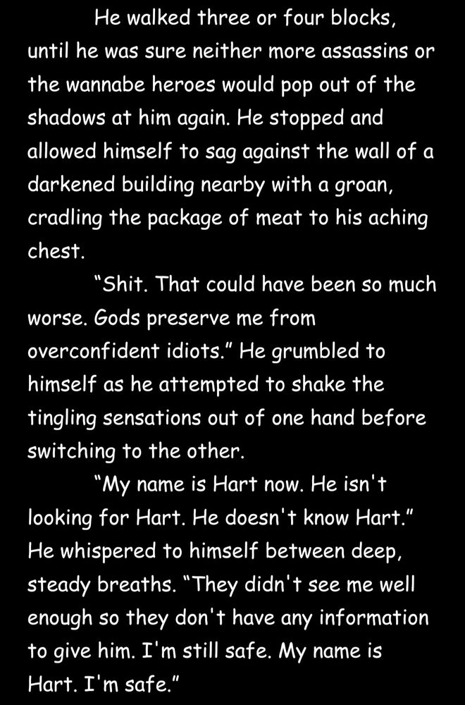 'He walked three or four blocks, until he was sure neither more assassins or the wannabe heroes would pop out of the shadows at him again. He stopped and allowed himself to sag against the wall of a darkened building nearby with a groan, cradling the package of meat to his aching chest.

“Shit. That could have been so much worse. Gods preserve me from overconfident idiots.” He grumbled to himself as he attempted to shake the tingling sensations out of one hand before switching to the other.

“My name is Hart now. He isn't looking for Hart. He doesn't know Hart.” He whispered to himself between deep, steady breaths. “They didn't see me well enough so they don't have any information to give him. I'm still safe. My name is Hart. I'm safe.”'

