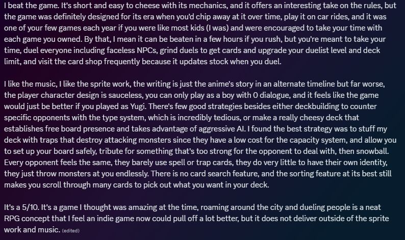 I beat the game. It's short and easy to cheese with its mechanics, and it offers an interesting take on the rules, but the game was definitely designed for its era when you'd chip away at it over time, play it on car rides, and it was one of your few games each year if you were like most kids (I was) and were encouraged to take your time with each game you owned. By that, I mean it can be beaten in a few hours if you rush, but you're meant to take your time, duel everyone including faceless NPCs, grind duels to get cards and upgrade your duelist level and deck limit, and visit the card shop frequently because it updates stock when you duel.

I like the music, I like the sprite work, the writing is just the anime's story in an alternate timeline but far worse, the player character design is sauceless, you can only play as a boy with 0 dialogue, and it feels like the game would just be better if you played as Yugi. There's few good strategies besides either deckbuilding to counter specific opponents with the type system, which is incredibly tedious, or make a really cheesy deck that establishes free board presence and takes advantage of aggressive AI. I found the best strategy was to stuff my deck with traps that destroy attacking monsters since they have a low cost for the capacity system, and allow you to set up your board safely, tribute for something that's too strong for the opponent to deal with, then snowball. Every opponent feels the same, they barely use spell or trap cards, they do very little to have their own identity, they just throw monsters at you endlessly. There is no card search feature, and the sorting feature at its best still makes you scroll through many cards to pick out what you want in your deck.

It's a 5/10. It's a game I thought was amazing at the time, roaming around the city and dueling people is a neat RPG concept that I feel an indie game now could pull off a lot better, but it does not deliver outside of the sprite work and music. 