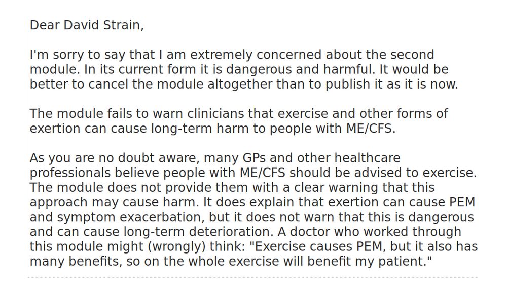Dear David Strain,

I'm sorry to say that I am extremely concerned about the second module. In its current form it is dangerous and harmful. It would be better to cancel the module altogether than to publish it as it is now.

The module fails to warn clinicians that exercise and other forms of exertion can cause long-term harm to people with ME/CFS.

As you are no doubt aware, many GPs and other healthcare professionals believe people with ME/CFS should be advised to exercise. The module does not provide them with a clear warning that this approach may cause harm. It does explain that exertion can cause PEM and symptom exacerbation, but it does not warn that this is dangerous and can cause long-term deterioration. A doctor who worked through this module might (wrongly) think: "Exercise causes PEM, but it also has many benefits, so on the whole exercise will benefit my patient."