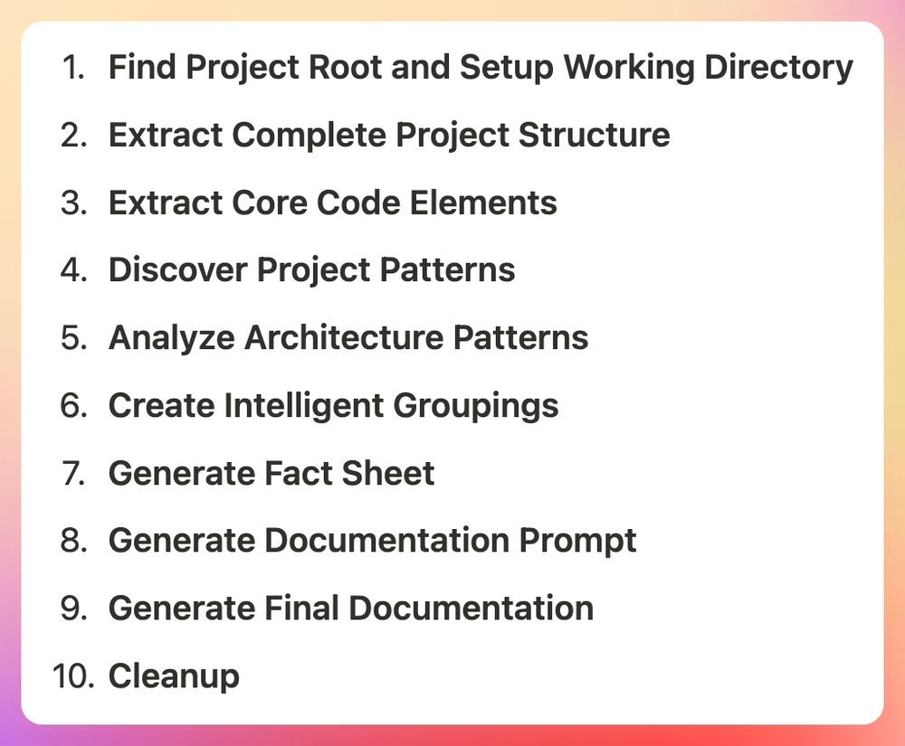 1. **Find Project Root and Setup Working Directory**
2. **Extract Complete Project Structure**
3. **Extract Core Code Elements**
4. **Discover Project Patterns**
5. **Analyze Architecture Patterns**
6. **Create Intelligent Groupings**
7. **Generate Fact Sheet**
8. **Generate Documentation Prompt**
9. **Generate Final Documentation**
10. **Cleanup**