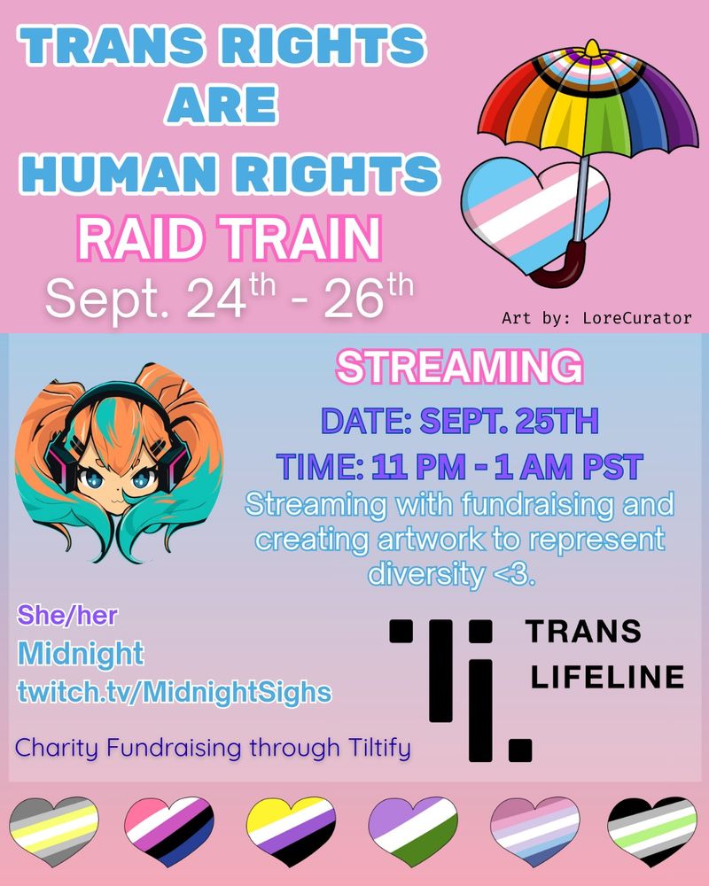 Announcement for the Trans Rights Are Human Rights Raid Train. At the top, in blue text with a white outline, are the words "Trans Rights Are Human Rights". Below the words "Raid Train" are written in white text with a pink outline, and the dates of the raid train (Sept. 24th - 26th) are written below this. A stylized umbrella with the progress pride colours is placed beside, along with a heart with the trans flag colours. Below reads " Art by: LoreCurator". In a section below are the details of the stream. It reads "Streaming" (in white text with a pink outline) and below are the date and time in purple text: Sept 25th 11pm-1am PST. In white text with a blue outline it reads "Streaming with fundraising and creating artwork to represent diversity.  <3". Beside is a picture of Midnight’s Avatar, with orange and teal pigtails. Below this, written in purple, are the channel name (Midnightsighs), Tyee's pronouns (she/her) and channel link (twitch.tv/Midnightsighs). The Trans Lifeline logo is shown beside, with the words "Charity Fundraising through Tiltify" written in black lettering. A series of hearts with the demigender, genderfluid, nonbinary, genderqueer, bigender and agender flag colours are shown along the bottom.