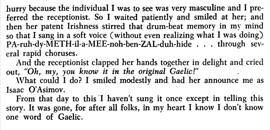 Image of text. Part 3 of quote from Asimov.

hurry because the individual I was to see was very masculine and I preferred the receptionist. So I waited patiently and smiled at her; and then her patent lrishness stirred that drum-beat memory in my mind so that I sang in a soft voice (without even realizing what I was doing) PA-ruh-dy-METH-il-a-MEE-noh-ben-ZAL-duh-hide . . . through several rapid choruses.

And the receptionist clapped her hands together in delight and cried out, "Oh, my, you know it in the original Gaelic!"

What could I do? I smiled modestly and had her announce me as Isaac O'Asirnov.

From that day to this ·I haven't sung it once except in telling this story. It was gone, for after all folks, in my heart I know I don't know one word of Gaelic.