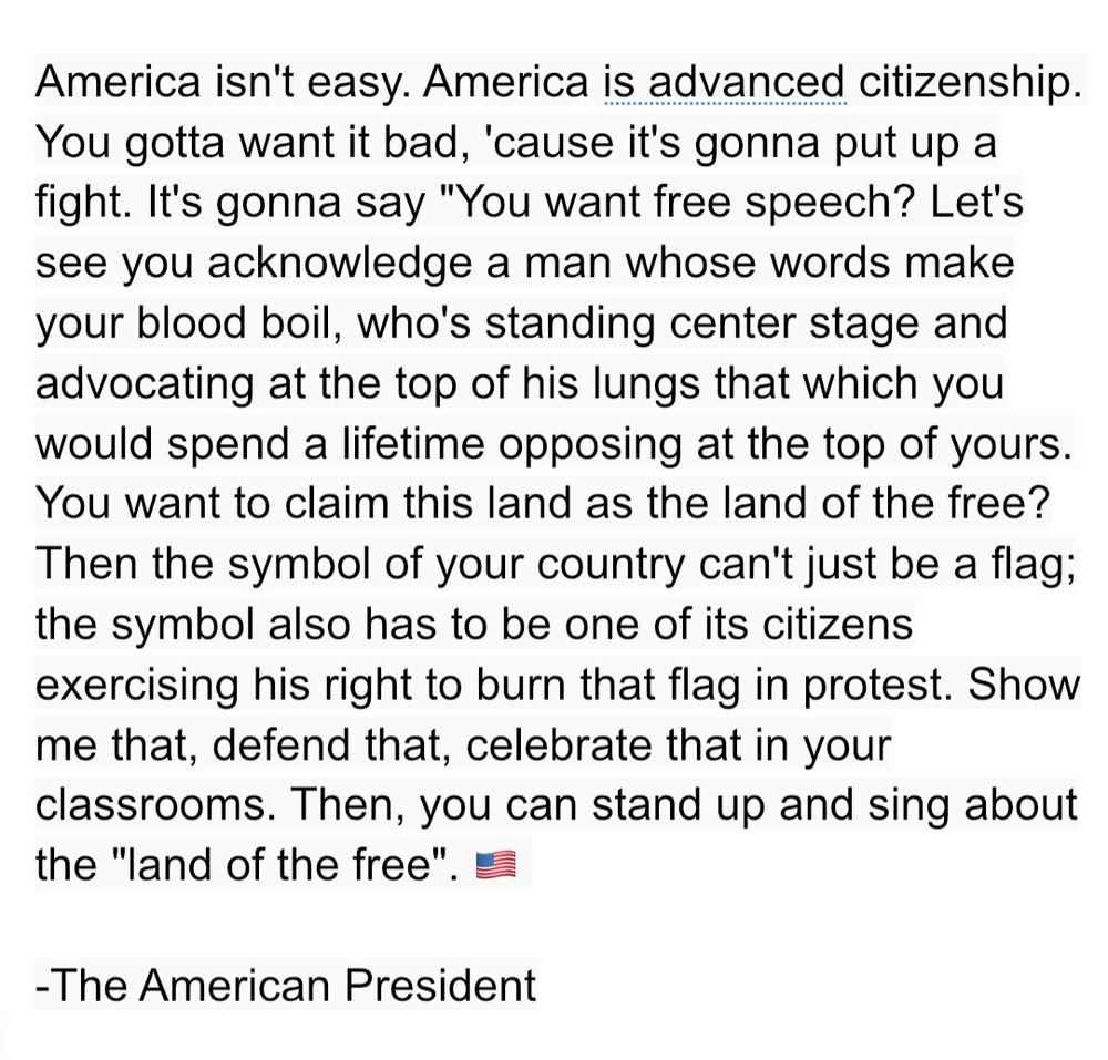 America isn't easy. America is advanced citizenship. You gotta want it bad, 'cause it's gonna put up a fight. It's gonna say "You want free speech? Let's see you acknowledge a man whose words make your blood boil, who's standing center stage and advocating at the top of his lungs that which you would spend a lifetime opposing at the top of yours. You want to claim this land as the land of the free? Then the symbol of your country can't just be a flag; the symbol also has to be one of its citizens exercising his right to burn that flag in protest. Show me that, defend that, celebrate that in your classrooms. Then, you can stand up and sing about the "land of the free.”
