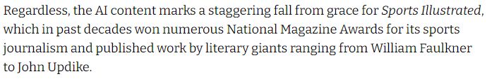 Text from the article: "Regardless, the AI content marks a staggering fall from grace for Sports Illustrated, which in past decades won numerous National Magazine Awards for its sports journalism and published work by literary giants ranging from William Faulkner to John Updike."