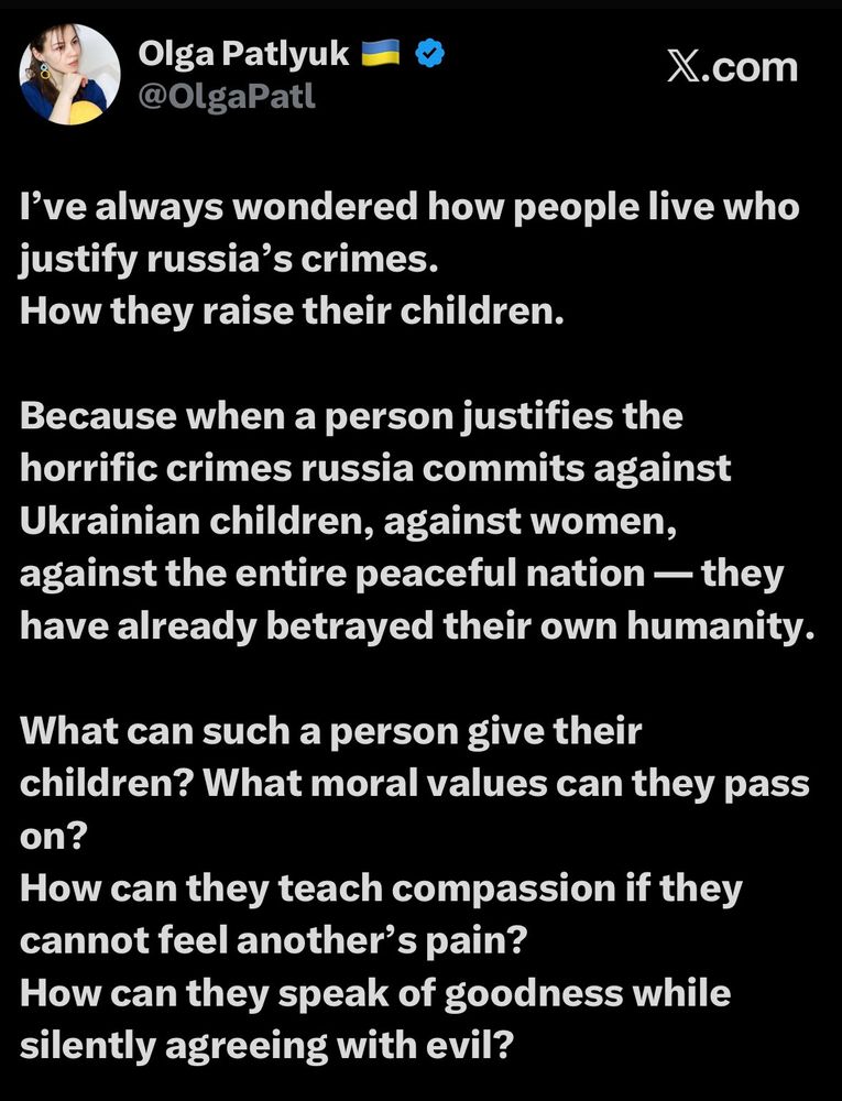 Olga Patlyuk i @OlgaPatl
X.com
I've always wondered how people live who justify russia's crimes.
How they raise their children.
Because when a person justifies the horrific crimes russia commits against Ukrainian children, against women, against the entire peaceful nation — they have already betrayed their own humanity.
What can such a person give their children? What moral values can they pass on?
How can they teach compassion if they cannot feel another's pain?
How can they speak of goodness while silently agreeing with evil?
