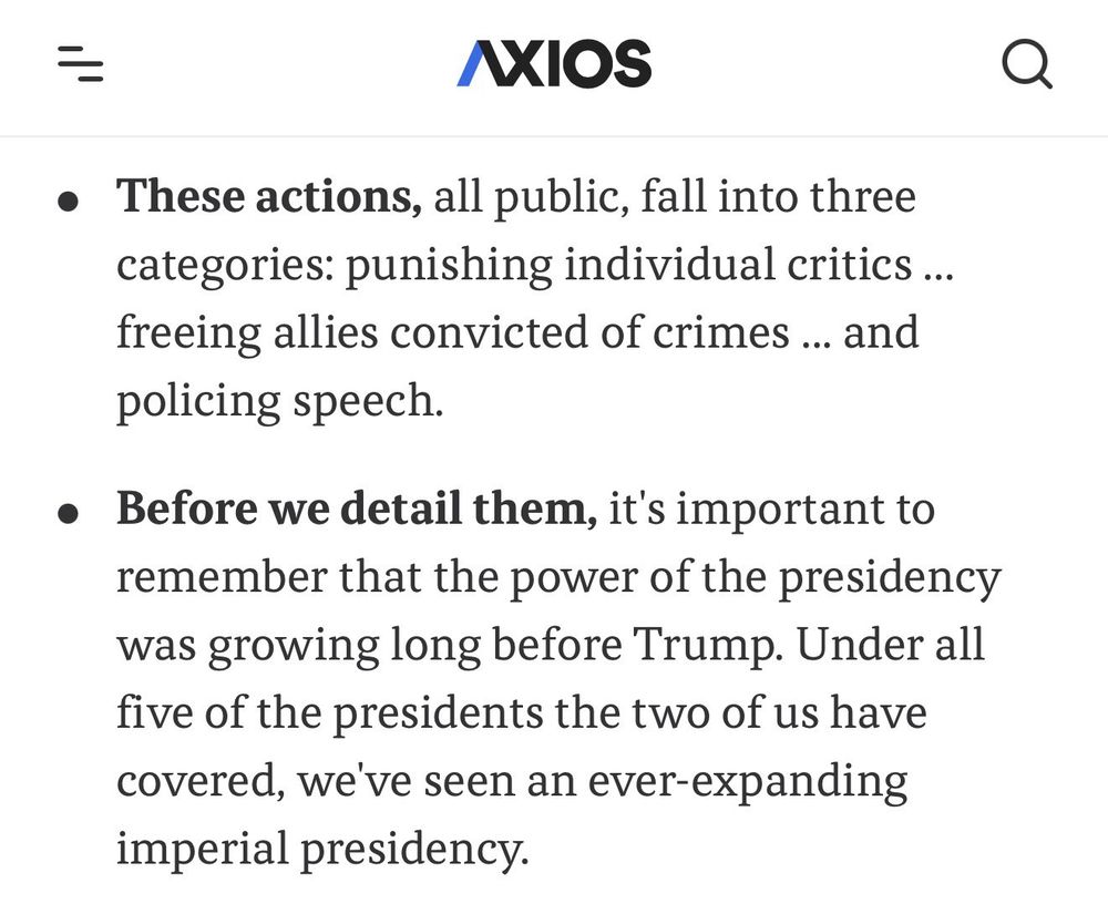 AXIOS
• These actions, all public, fall into three categories: punishing individual critics ... freeing allies convicted of crimes ... and policing speech.
• Before we detail them, it's important to remember that the power of the presidency was growing long before Trump. Under all five of the presidents the two of us have covered, we've seen an ever-expanding imperial presidency.