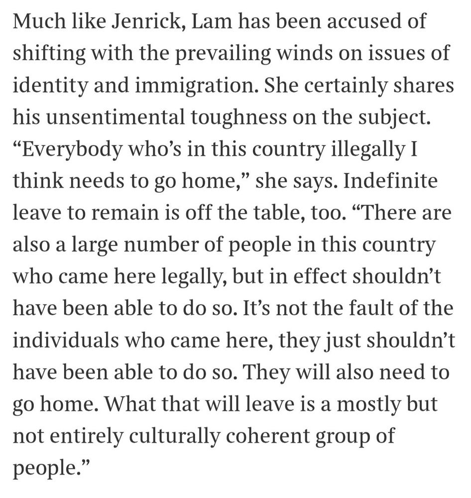 Much like Jenrick, Lam has been accused of shifting with the prevailing winds on issues of identity and immigration. She certainly shares his unsentimental toughness on the subject.
"Everybody who's in this country illegally I think needs to go home," she says. Indefinite leave to remain is off the table, too. "There are also a large number of people in this country who came here legally, but in effect shouldn't have been able to do so. It's not the fault of the individuals who came here, they just shouldn't have been able to do so. They will also need to go home. What that will leave is a mostly but not entirely culturally coherent group of people."