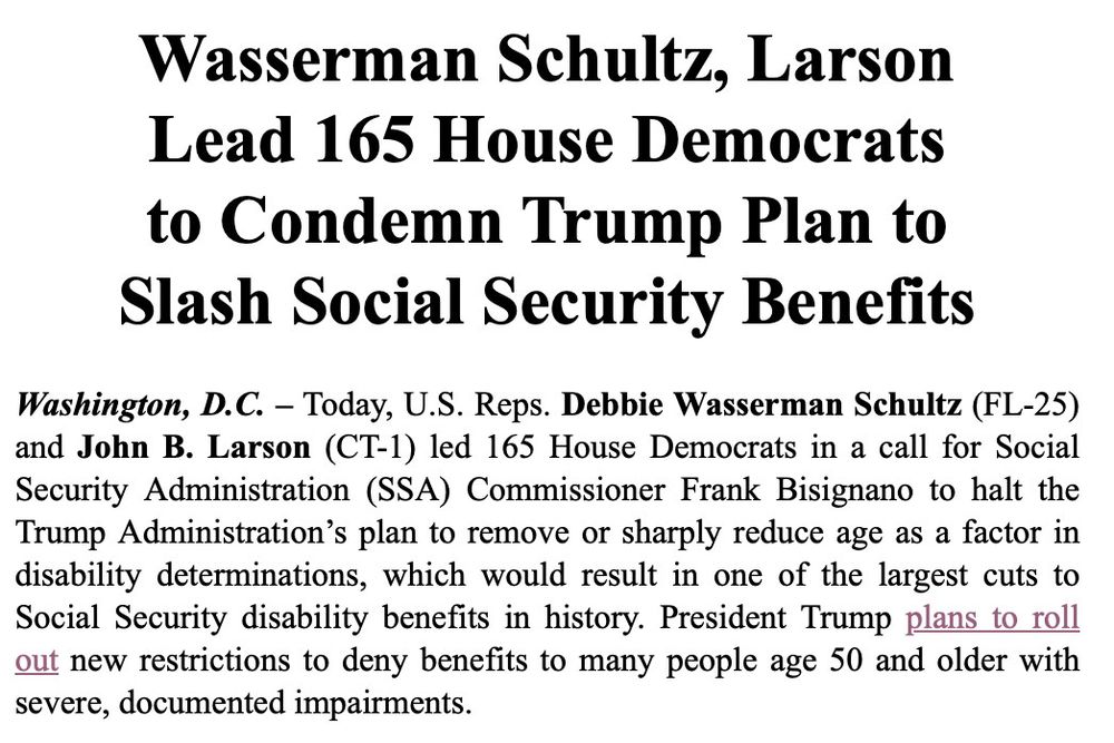 Wasserman Schultz, Larson Lead 165 House Democrats to Condemn Trump Plan to Slash Social Security Benefits
Washington, D.C. - Today, U.S. Reps. Debbie Wasserman Schultz (FL-25) and John B. Larson (CT-1) led 165 House Democrats in a call for Social Security Administration (SSA) Commissioner Frank Bisignano to halt the Trump Administration's plan to remove or sharply reduce age as a factor in disability determinations, which would result in one of the largest cuts to Social Security disability benefits in history. President Trump plans to roll out new restrictions to deny benefits to many people age 50 and older with severe, documented impairments.