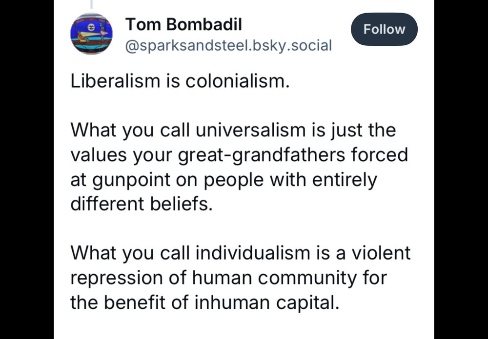 Text: Liberalism is colonialism.
What you call universalism is just the values your great-grandfathers forced at gunpoint on people with entirely different beliefs.
What you call individualism is a violent repression of human community for the benefit of inhuman capital.