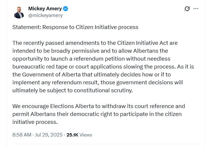 @mickeyamery
Statement: Response to Citizen Initiative process

The recently passed amendments to the Citizen Initiative Act are intended to be broadly permissive and to allow Albertans the opportunity to launch a referendum petition without needless bureaucratic red tape or court applications slowing the process. As it is the Government of Alberta that ultimately decides how or if to implement any referendum result, those government decisions will ultimately be subject to constitutional scrutiny.

We encourage Elections Alberta to withdraw its court reference and permit Albertans their democratic right to participate in the citizen initiative process.