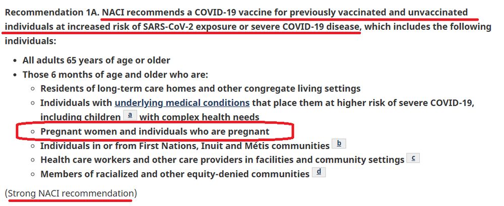 Summary of NACI statement of January 10, 2025: Guidance on the use of COVID-19 vaccines for 2025 to summer 2026

Recommendation 1A. NACI recommends a COVID-19 vaccine for previously vaccinated and unvaccinated individuals at increased risk of SARS-CoV-2 exposure or severe COVID-19 disease, which includes the following individuals:

All adults 65 years of age or older
Those 6 months of age and older who are:
Residents of long-term care homes and other congregate living settings
Individuals with underlying medical conditions that place them at higher risk of severe COVID-19, including childrenFootnotea with complex health needs
Pregnant women and individuals who are pregnant
Individuals in or from First Nations, Inuit and Métis communitiesFootnoteb
Health care workers and other care providers in facilities and community settingsFootnotec
Members of racialized and other equity-denied communities
Footnoted
(Strong NACI recommendation)