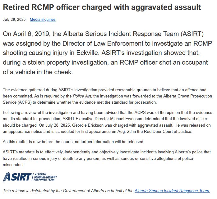 Retired RCMP officer charged with aggravated assault
July 29, 2025 Media inquiries

On April 6, 2019, the Alberta Serious Incident Response Team (ASIRT) was assigned by the Director of Law Enforcement to investigate an RCMP shooting causing injury in Eckville. ASIRT’s investigation showed that, during a stolen property investigation, an RCMP officer shot an occupant of a vehicle in the cheek.

The evidence gathered during ASIRT’s investigation provided reasonable grounds to believe that an offence had been committed. As is required by the Police Act, the investigation was forwarded to the Alberta Crown Prosecution Service (ACPS) to determine whether the evidence met the standard for prosecution.

Following a review of the investigation and having been advised that the ACPS was of the opinion that the evidence met its standard for prosecution, ASIRT Executive Director Michael Ewenson determined that the involved officer should be charged. On July 28, 2025, Geordie Erickson was charged with aggravated assault. He was released on an appearance notice and is scheduled for first appearance on Aug. 28 in the Red Deer Court of Justice.

As this matter is now before the courts, no further information will be released.

ASIRT’s mandate is to effectively, independently and objectively investigate incidents involving Alberta’s police that have resulted in serious injury or death to any person, as well as serious or sensitive allegations of police misconduct. 
ASIRT

This release is distributed by the Government of Alberta on behalf of the Alberta Serious Incident Response Team.