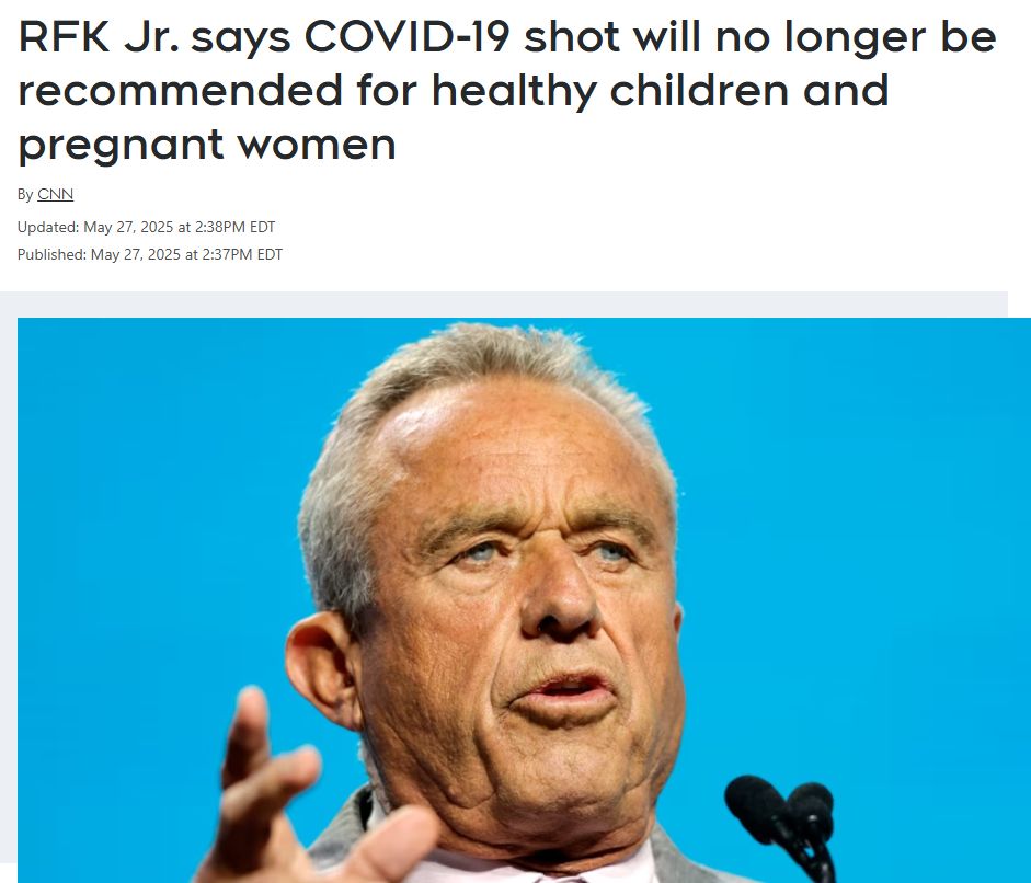 Screenshot of news story:

RFK Jr. says COVID-19 shot will no longer be recommended for healthy children and pregnant women
By CNN
Updated: May 27, 2025 at 2:38PM EDT

Published: May 27, 2025 at 2:37PM EDT