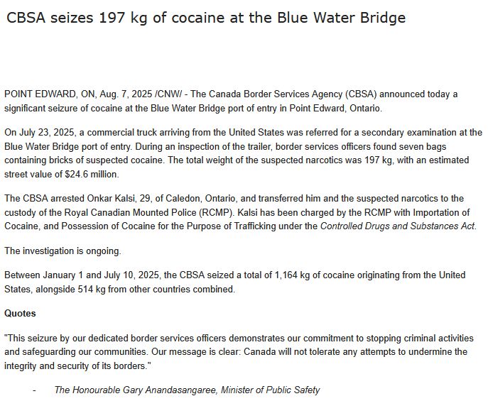 CBSA seizes 197 kg of cocaine at the Blue Water Bridge

POINT EDWARD, ON, Aug. 7, 2025 /CNW/ - The Canada Border Services Agency (CBSA) announced today a significant seizure of cocaine at the Blue Water Bridge port of entry in Point Edward, Ontario.

On July 23, 2025, a commercial truck arriving from the United States was referred for a secondary examination at the Blue Water Bridge port of entry. During an inspection of the trailer, border services officers found seven bags containing bricks of suspected cocaine. The total weight of the suspected narcotics was 197 kg, with an estimated street value of $24.6 million.

The CBSA arrested Onkar Kalsi, 29, of Caledon, Ontario, and transferred him and the suspected narcotics to the custody of the Royal Canadian Mounted Police (RCMP). Kalsi has been charged by the RCMP with Importation of Cocaine, and Possession of Cocaine for the Purpose of Trafficking under the Controlled Drugs and Substances Act.

The investigation is ongoing.

Between January 1 and July 10, 2025, the CBSA seized a total of 1,164 kg of cocaine originating from the United States, alongside 514 kg from other countries combined. 

Quotes

"This seizure by our dedicated border services officers demonstrates our commitment to stopping criminal activities and safeguarding our communities. Our message is clear: Canada will not tolerate any attempts to undermine the integrity and security of its borders."

-       The Honourable Gary Anandasangaree, Minister of Public Safety
