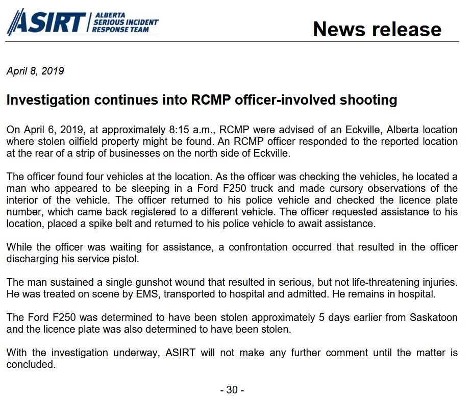 April 8, 2019
Investigation continues into RCMP officer-involved shooting
On April 6, 2019, at approximately 8:15 a.m., RCMP were advised of an Eckville, Alberta location
where stolen oilfield property might be found. An RCMP officer responded to the reported location
at the rear of a strip of businesses on the north side of Eckville.
The officer found four vehicles at the location. As the officer was checking the vehicles, he located a
man who appeared to be sleeping in a Ford F250 truck and made cursory observations of the
interior of the vehicle. The officer returned to his police vehicle and checked the licence plate
number, which came back registered to a different vehicle. The officer requested assistance to his
location, placed a spike belt and returned to his police vehicle to await assistance.
While the officer was waiting for assistance, a confrontation occurred that resulted in the officer
discharging his service pistol.
The man sustained a single gunshot wound that resulted in serious, but not life-threatening injuries.
He was treated on scene by EMS, transported to hospital and admitted. He remains in hospital.
The Ford F250 was determined to have been stolen approximately 5 days earlier from Saskatoon
and the licence plate was also determined to have been stolen.
With the investigation underway, ASIRT will not make any further comment until the matter is
concluded.
