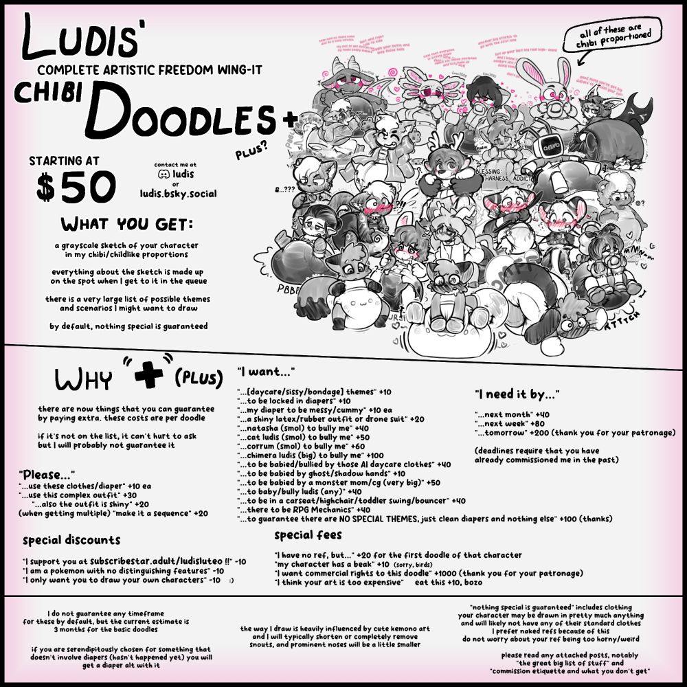Ludis'
complete artistic freedom wing-it
Chibi Doodles+
Plus?
starting at
$70

[a collage of many different doodles with chibi proportions]

What you get:

a grayscale sketch of your character 
in my chibi/childlike proportions

everything about the sketch is made up 
on the spot when I get to it in the queue

there is a very large list of possible themes 
and scenarios I might want to draw

by default, nothing special is guaranteed

[divider]

Why "+" (Plus)
there are now things that you can guarantee
by paying extra. these costs are per doodle

[excluded / character limit]

"Please..."
[excluded / character limit]

special discounts
"I support you at subscribestar.adult/ludisluteo !!" -10
"I am a pokemon with no distinguishing features" -10
"I only want you to draw your own characters" -10    :)

"I want..."
[excluded / character limit]

"I need it by..."
[excluded / character limit]
(deadlines require that you have 
already commissioned me in the past)

special fees
"I have no ref, but..." +20 for the first doodle of that character
"my character has a beak" +10  (sorry, birds)
"I want commercial rights to this doodle" +1000 (thank you for your patronage)
"I think your art is too expensive"     eat this +10, bozo

[divider]

I do not guarantee any timeframe
for these by default, but the current estimate is
3 months for the basic doodles

Failing to read this and asking for a refund
before 3 months because you're impatient
will get you blacklisted

"nothing special is guaranteed" includes clothing
your character may be drawn in pretty much anything
and will likely not have any of their standard clothes
I prefer naked refs because of this
do not worry about your ref being too horny/weird

[excluded / character limit]

please read any attached posts, notably
"the great big list of stuff" and
"commission etiquette and what you don't get"