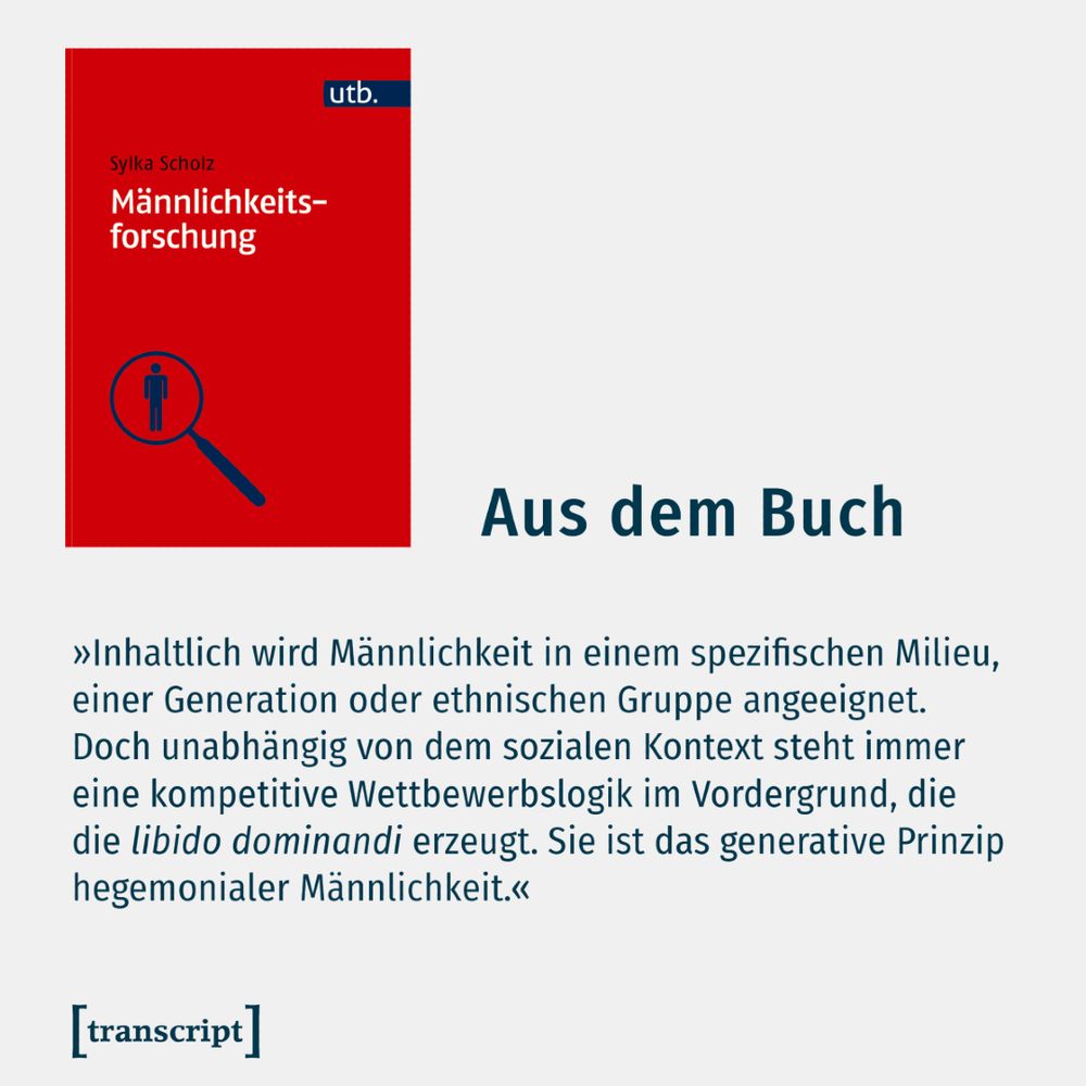 Das Buch-Cover mit einem Auszug aus dem Buch »Männlichkeiten erforschen«: »Inhaltlich wird Männlichkeit in einem spezifischen Milieu, einer Generation oder ethnischen Gruppe angeeignet. Doch unabhängig von dem sozialen Kontext steht immer eine kompetitive Wettbewerbslogik im Vordergrund, die die libido dominandi erzeugt. Sie ist das generative Prinzip hegemonialer Männlichkeit.«
https://www.transcript-verlag.de/978-3-8252-6428-4
