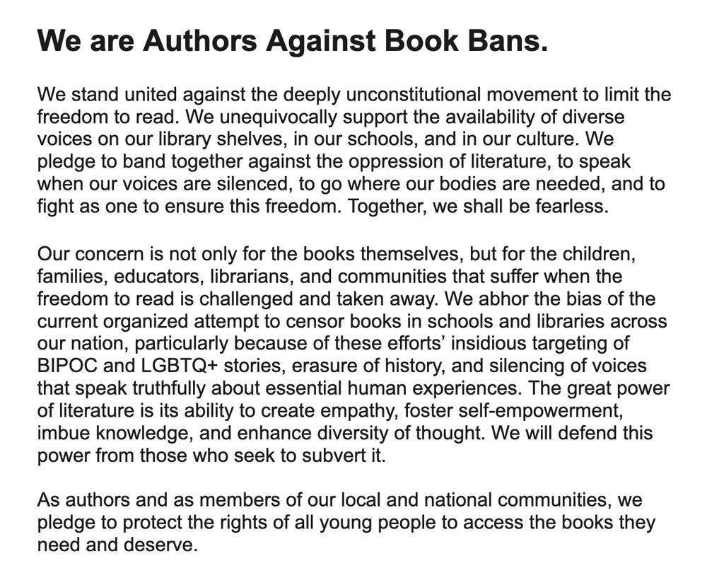 We stand united against the deeply unconstitutional movement to limit the freedom to read. We unequivocally support the availability of diverse voices on our library shelves, in our schools, and in our culture. We pledge to band together against the oppression of literature, to speak when our voices are silenced, to go where our bodies are needed, and to fight as one to ensure this freedom. Together, we shall be fearless.
 
Our concern is not only for the books themselves, but for the children, families, educators, librarians, and communities that suffer when the freedom to read is challenged and taken away. We abhor the bias of the current organized attempt to censor books in schools and libraries across our nation, particularly because of these efforts’ insidious targeting of BIPOC and LGBTQ+ stories, erasure of history, and silencing of voices that speak truthfully about essential human experiences. The great power of literature is its ability to create empathy, foster self-empowerm