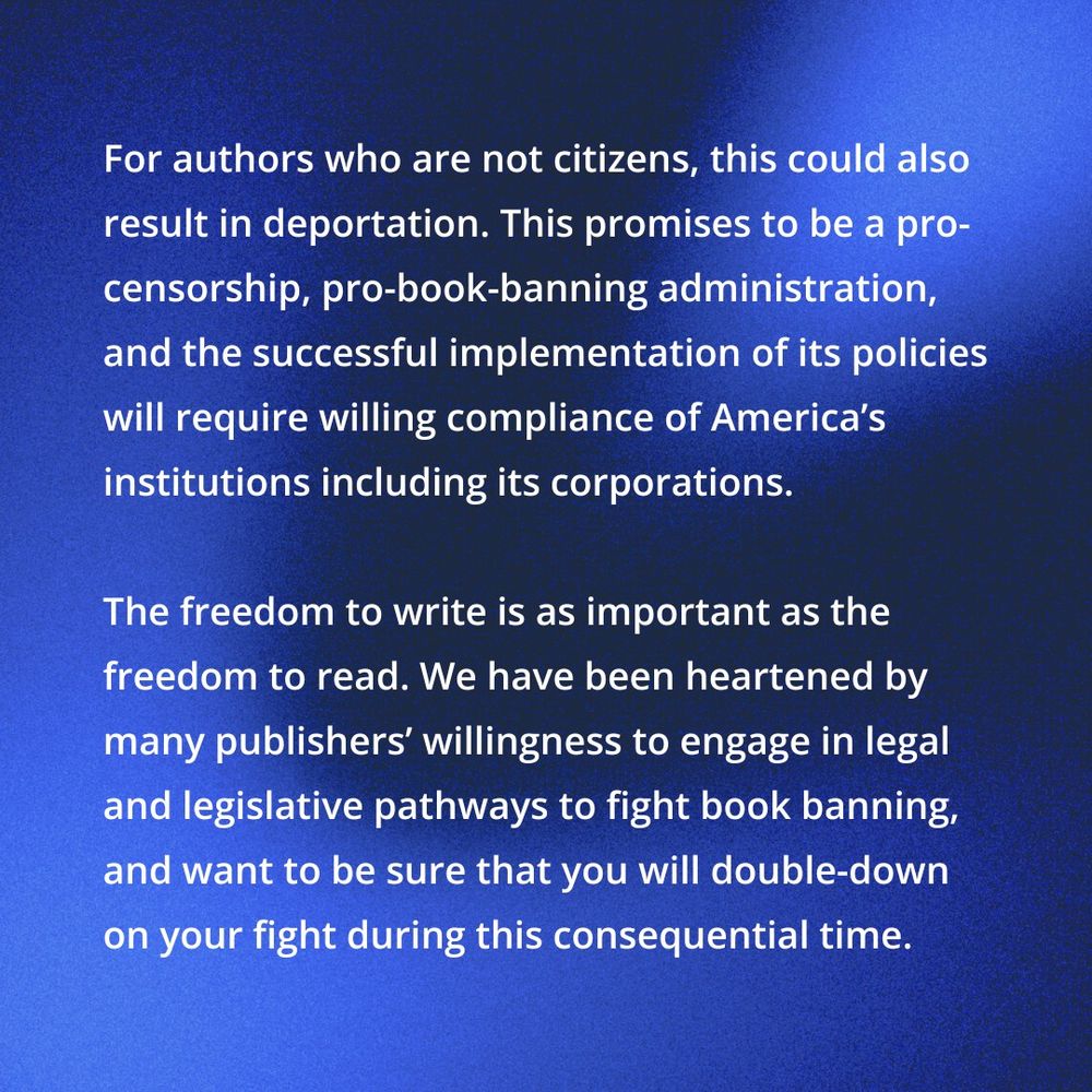 For authors who are not citizens, this could also result in deportation. This promises to be a pro-censorship, pro-book-banning administration, and the successful implementation of its policies will require willing compliance of America's institutions, including its corporations. 

The freedom to write is as important as the freedom to read. We have been heartened by many publishers' willingness to engage in legal and legislative pathways to fight book banning and want to be sure that you will double-down on your fight during this consequential time. 