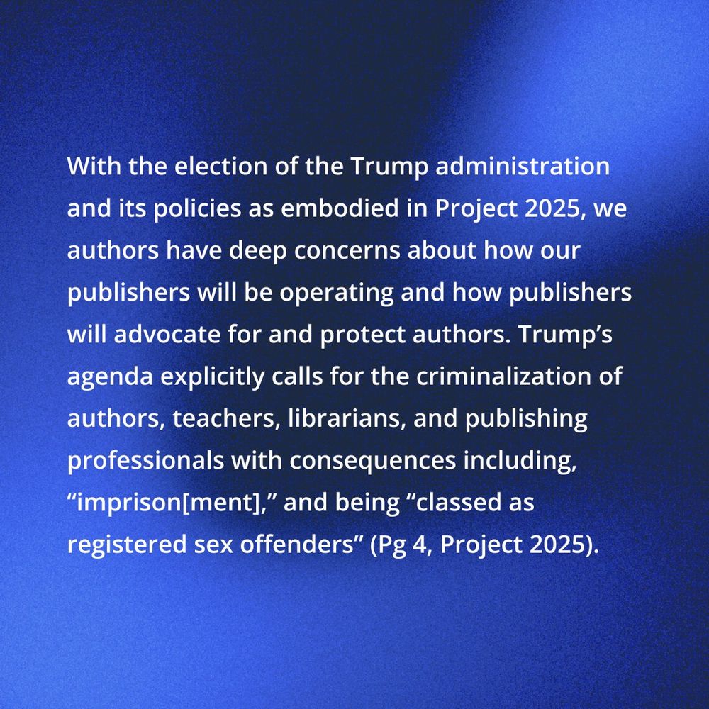 With the election of the trump administration and its policies as embodied by Project 2025, we authors have deep concerns about how our publishers will be operating and how publishers will advocate for and protect authors. Trump's agenda explicitly calls for the criminalization of authors, teachers, librarians, and publishing professionals with the consequences including, "imprison[ment]," and being "classed as registered sex offenders" (pg 4 Project 2025)
