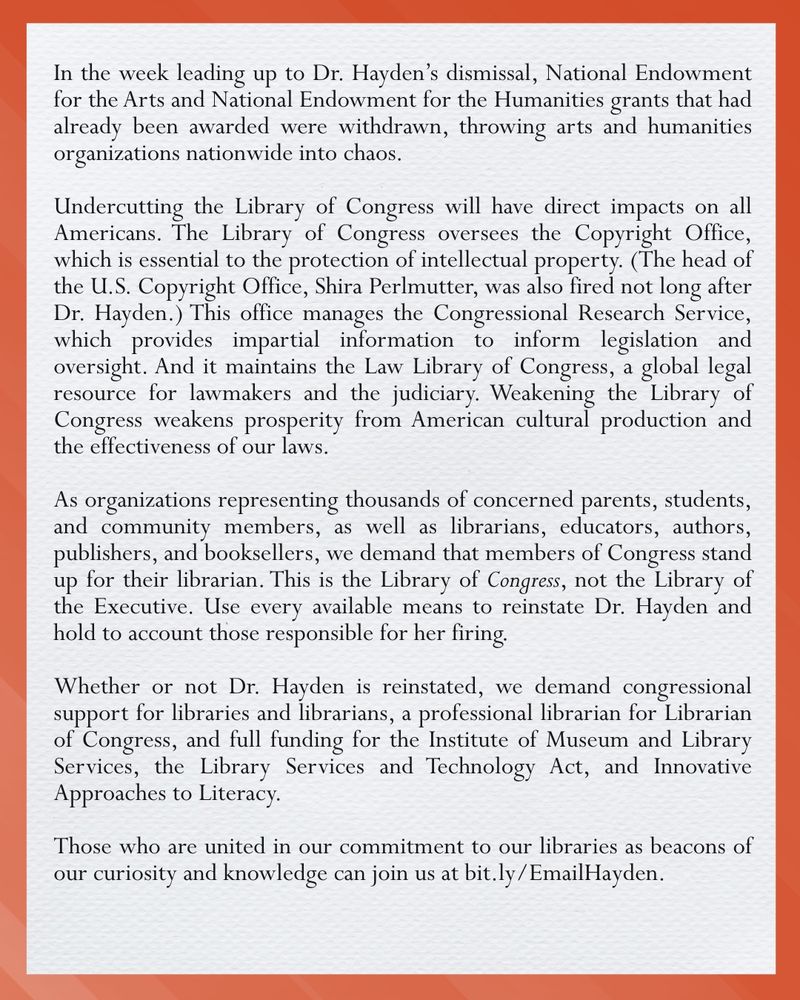 Image ID: a basic graphic with text that reads: In the week leading up to Dr. Hayden's dismissal, National Endowment for the Arts and National Endowment for the Humanities grants that had already been awarded were withdrawn, throwing arts and humanities organizations nationwide into chaos. Undercutting the Library of Congress will have direct impacts on all Americans. The Library of Congress oversees the Copyright Office, which is essential to the protection of intellectual property. (The head of the U.S. Copyright Office, Shira Perlmutter, was also fired not long after Dr. Hayden.) This office manages the Congressional Research Service, which provides impartial information to inform legislation and oversight. And it maintains the Law Library of Congress, a global legal resource for lawmakers and the judiciary. Weakening the Library of Congress weakens prosperity from American cultural production and the effectiveness of our laws. As organizations representing thousands of concerned parents, students, and community members, as well as librarians, educators, authors, publishers, and booksellers, we demand that members of Congress stand up for their librarian. This is the Library of (italicized) Congress (end italics), not the Library of the Executive. Use every available means to reinstate Dr. Hayden and hold to account those responsible for her firing. Whether or not Dr. Hayden is reinstated, we demand congressional support for libraries and librarians, a professional librarian for Librarian of Congress, and full funding for the Institute of Museum and Library Services, the Library Services and Technology Act, and Innovative Approaches to Literacy. Those who are united in our commitment to our libraries as beacons of our curiosity and knowledge can join us at bit.ly/EmailHayden. /end ID]