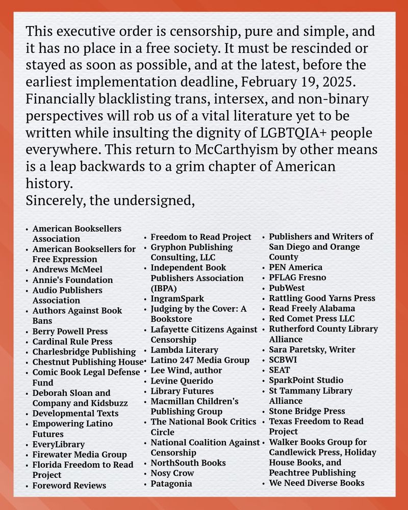 This executive order is censorship, pure and simple, and it has no place
in a free society. It must be rescinded or stayed as soon as possible, and
at the latest, before the earliest implementation deadline, February 19,
2025. Financially blacklisting trans, intersex, and non-binary
perspectives will rob us of a vital literature yet to be written while
insulting the dignity of LGBTQIA+ people everywhere. This return to
McCarthyism by other means is a leap backwards to a grim chapter of
American history.
Sincerely, the undersigned,
• American Booksellers
Association
• American Booksellers for Free
Expression
• Andrews McMeel
• Annie's Foundation
• Audio Publishers Association
• Authors Against Book Bans
• Berry Powell Press
• Cardinal Rule Press
• Charlesbridge Publishing
• Chestnut Publishing House
• Comic Book Legal Defense Fund
• Deborah Sloan and Company
and Kidsbuzz
• Developmental Texts
• Empowering Latino Futures
• EveryLibrary
• Firewater Media Group
• Florida Freedom to Read Project
• Foreword Reviews

• Freedom to Read Project
• Gryphon Publishing Consulting,
LLC
• Independent Book Publishers
Association (IBPA)
• IngramSpark
• Judging by the Cover: A
Bookstore
• Lafayette Citizens Against
Censorship
• Lambda Literary
• Latino 247 Media Group
• Lee Wind, author
• Levine Querido
• Library Futures
• Livingston Parish Library
Alliance
• Louisiana Citizens Against
Censorship
• Macmillan Children's Publishing
Group
• The National Book Critics Circle
• National Coalition Against
Censorship
