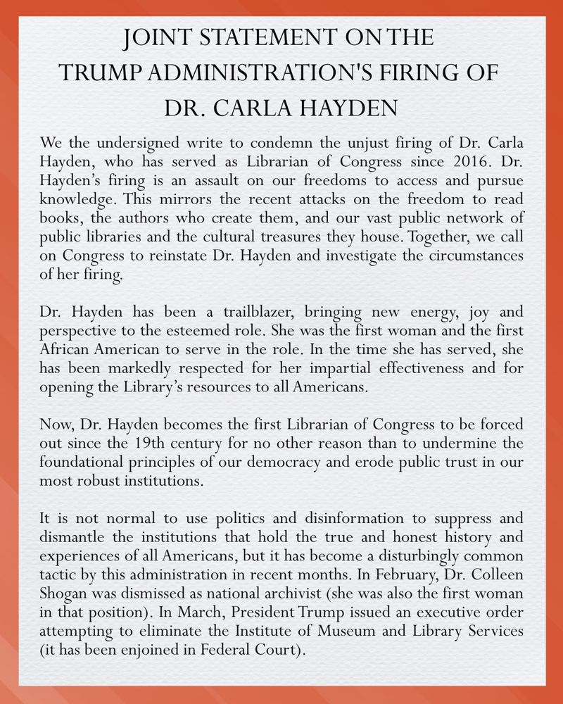 Joint Statement on the Trump Administration’s Firing of Dr. Carla Hayden
We the undersigned write to condemn the unjust firing of Dr. Carla Hayden, who has served as Librarian of Congress since 2016. Dr. Hayden’s firing is an assault on our freedoms to access and pursue knowledge. This mirrors the recent attacks on the freedom to read books. The authors who create them, and our vast public network of public libraries and the cultural tr5easures they house. Together, we call on Congress to reinstate Dr. Hayden and investigate the circumstances of her firing.
Dr. Hayden has been a trailblazer, bringing new energy, joy and perspective to the esteemed role. She was the first woman and the first African American to serve in the role. In the time she has served, she has been markedly respected for her impartial effectiveness and for opening the Library’s resources to all Americans.
Now, Dr. Hayden becomes the first Librarian of Congress to be forced out since the 19th century for no other reason than to undermine the foundational principles of our democracy and erode public trust in our most robust institutions.
It is not normal to sue politics and disinformation to suppress and dismantle the institutions that hold the true and honest history and experiences of all Americans, but it has become a disturbingly common tactic by this administration in recent months. In February, Dr. Colleen Shogan was dismissed as national archivist (she was also the first woman in that position). In March, President Trump issued an executive order attempting to eliminate the Institute of Museum and Library Services (it has been enjoined in Federal Court).
