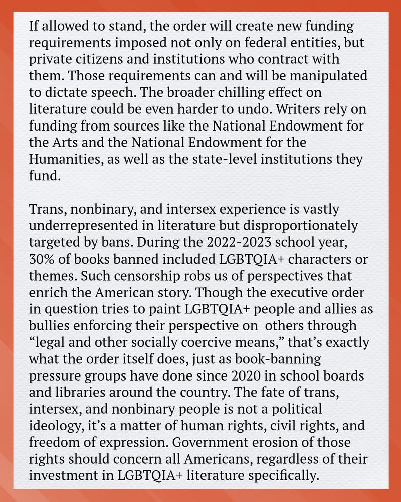 If allowed to stand, the order will create new funding requirements
imposed not only on federal entities, but private citizens and
institutions who contract with them. Those requirements can and will be
manipulated to dictate speech. The broader chilling effect on literature
could be even harder to undo. Writers rely on funding from sources like
the National Endowment for the Arts and the National Endowment for
the Humanities, as well as the state-level institutions they fund.
Trans, nonbinary, and intersex experience is vastly underrepresented in
literature but disproportionately targeted by bans. During the 2022-2023
school year, 30% of books banned included LGBTQIA+ characters or
themes. Such censorship robs us of perspectives that enrich the
American story. Though the executive order in question tries to paint
LGBTQIA+ people and allies as bullies enforcing their perspective on

others through “legal and other socially coercive means,” that’s exactly
what the order itself does, just as book-banning pressure groups have
done since 2020 in school boards and libraries around the country. The
fate of trans, intersex, and nonbinary people is not a political ideology,
it’s a matter of human rights, civil rights, and freedom of expression.
Government erosion of those rights should concern all Americans,
regardless of their investment in LGBTQIA+ literature specifically.