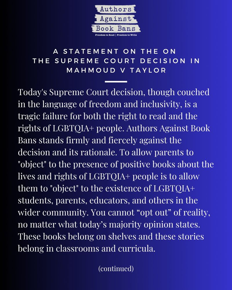 Today's Supreme Court decision, though couched in the language of freedom and inclusivity, is a tragic failure for both the right to read and the rights of LGBTQIA+ people. Authors Against Book Bans stands firmly and fiercely against the decision and its rationale. To allow parents to "object" to the presence of positive books about the lives and rights of LGBTQIA+ people is to allow them to "object" to the existence of LGBTQIA+ students, parents, educators, and others in the wider community. You cannot “opt out” of reality, no matter what today’s majority opinion states. These books belong on shelves and these stories belong in classrooms and curricula.